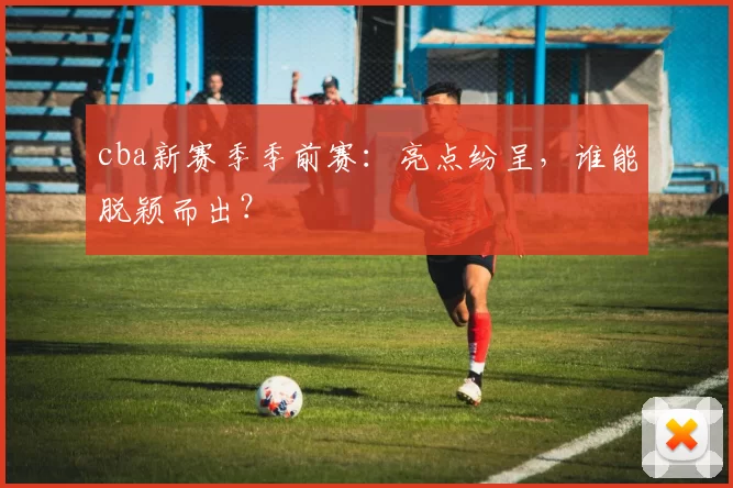 cba新赛季季前赛：亮点纷呈，谁能脱颖而出？