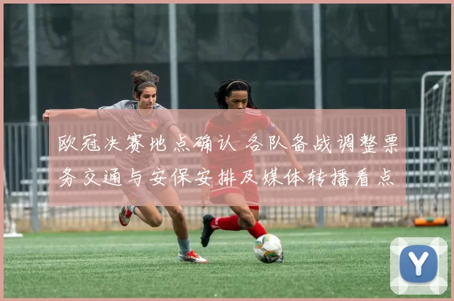 欧冠决赛地点确认 各队备战调整票务交通与安保安排及媒体转播看点