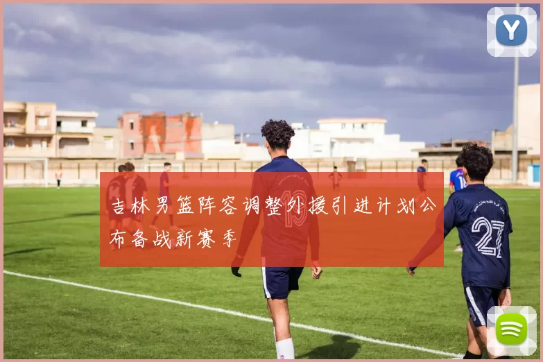 吉林男篮阵容调整外援引进计划公布备战新赛季