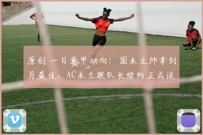 原创 一日意甲动向：国米主帅拿到月最佳，AC米兰跟队长续约正式谈妥