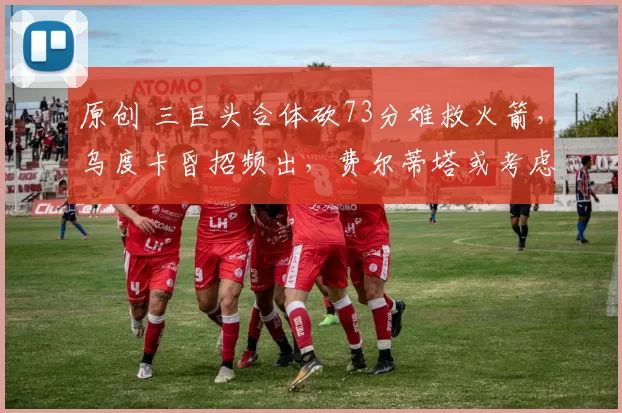 原创 三巨头合体砍73分难救火箭，乌度卡昏招频出，费尔蒂塔或考虑省钱