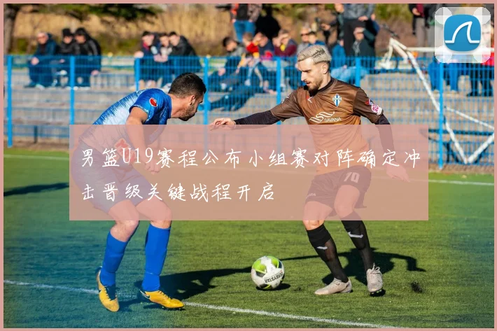 男篮U19赛程公布小组赛对阵确定冲击晋级关键战程开启