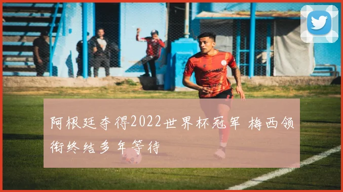 阿根廷夺得2022世界杯冠军 梅西领衔终结多年等待