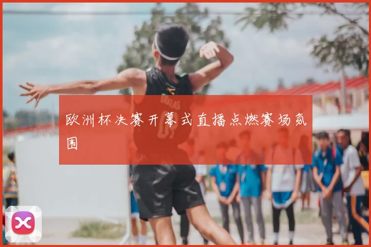 欧洲杯决赛开幕式直播点燃赛场氛围