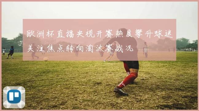 欧洲杯直播央视开赛热度攀升球迷关注焦点转向淘汰赛战况