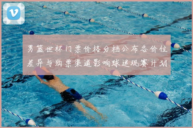 男篮世杯门票价格分档公布各价位差异与购票渠道影响球迷观赛计划