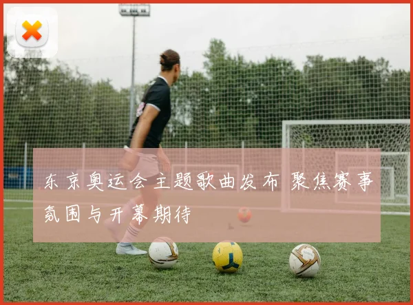 东京奥运会主题歌曲发布 聚焦赛事氛围与开幕期待