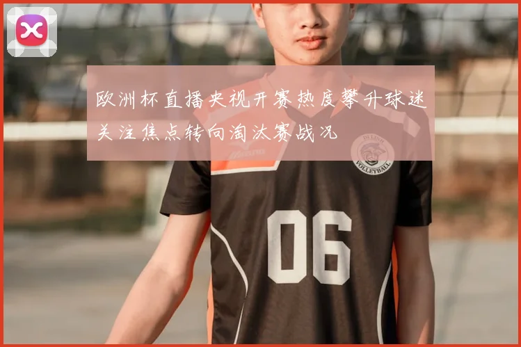 欧洲杯直播央视开赛热度攀升球迷关注焦点转向淘汰赛战况