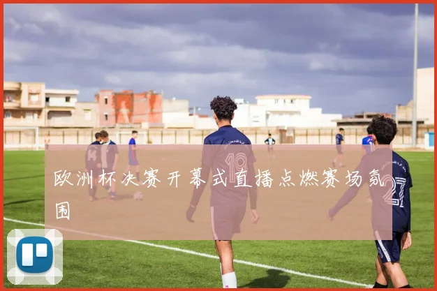 欧洲杯决赛开幕式直播点燃赛场氛围