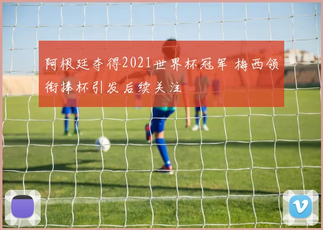阿根廷夺得2021世界杯冠军 梅西领衔捧杯引发后续关注