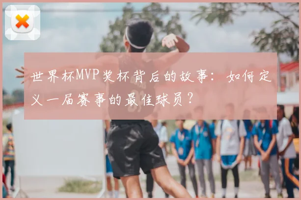 世界杯MVP奖杯背后的故事:如何定义一届赛事的最佳球员?